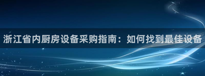 尊龙凯时和九游会哪个平台好一点：浙江省内厨房设备采购指南：如